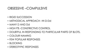 • RIGID SUCCESSION
• METHODICAL APPROACH –W-D-Dd
• MANY D AND Dd
• HIGH F% -CONSTRICTIVE CONTROL
• DOUBTFUL IN RESPONDING TO PARTICULAR PARTS OF BLOTS.
• COLOUR NAMING
• FEW POPULAR RESPONSES
• BLOCKING
• STEREOTYPIC RESPONSES
OBSESSIVE –COMPULSIVE
 
