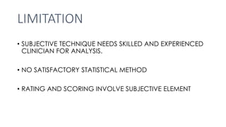 LIMITATION
• SUBJECTIVE TECHNIQUE NEEDS SKILLED AND EXPERIENCED
CLINICIAN FOR ANALYSIS.
• NO SATISFACTORY STATISTICAL METHOD
• RATING AND SCORING INVOLVE SUBJECTIVE ELEMENT
 