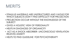 MERITS
• STIMULUS MATERIALS ARE UNSTRUCTURED AND VAGUE FOR
WHICH SUBJECTS DON’T FIND DIFFICULTY FOR PROJECTION
• PROJECTION OCCUR WITHOUT THE KNOWLEDGE OF THE
SUBJECT
• GIVES A HOLISTIC VIEW OF PERSONALITY
• HELPS IN DIAGNOSIS OF ORGANICITY
• ACT AS A SHOCK ABSORBER- UNCONSCIOUS VENTILATION
RELIEVES ANXIETY
• HELPS TO FIND GUIDELINE FOR PSYCHOTHERAPY
 