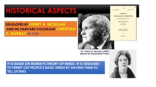HISTORICAL ASPECTS
DEVELOPED BY HENRY A. MORGAN
AND HIS HARVARD COLLEAGUE CHRISTIAN
D. MURRAY IN 1935.
IT IS BASED ON MURRAYS THEORY OF NEEDS –IT IS DESIGNED
TO FERRET OUT PEOPLE’S BASIC NEEDS BY HAVING THEM TO
TELL STORIES
 