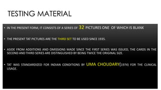 TESTING MATERIAL
• IN THE PRESENT FORM, IT CONSISTS OF A SERIES OF 32 PICTURES ONE OF WHICH IS BLANK
• THE PRESENT TAT PICTURES ARE THE THIRD SET TO BE USED SINCE 1935.
• ASIDE FROM ADDITIONS AND OMISSIONS MADE SINCE THE FIRST SERIES WAS ISSUED, THE CARDS IN THE
SECOND AND THIRD SERIES ARE DISTINGUISHED BY BEING TWICE THE ORIGINAL SIZE.
• TAT WAS STANDARDIZED FOR INDIAN CONDITIONS BY UMA CHOUDARY(1974) FOR THE CLINICAL
USAGE.
 