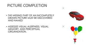 PICTURE COMPLETION
• THE MISSING PART OF AN INCOMPLETELY
DRAWN PICTURE MUST BE DISCOVERED
AND NAMED
• ASSESSES VISUAL ALERTNESS, VISUAL
MEMORY, AND PERCEPTUAL
ORGANIZATION.
 