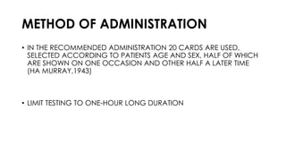 METHOD OF ADMINISTRATION
• IN THE RECOMMENDED ADMINISTRATION 20 CARDS ARE USED,
SELECTED ACCORDING TO PATIENTS AGE AND SEX, HALF OF WHICH
ARE SHOWN ON ONE OCCASION AND OTHER HALF A LATER TIME
(HA MURRAY,1943)
• LIMIT TESTING TO ONE-HOUR LONG DURATION
 