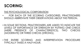 SCORING:
THE PSYCHOLOGICAL CORPORATION
• FOR EACH OF THE SCORING CATEGORIES, PRACTITIONERS
SHOULD ABBREVIATE THEIR OBSERVATIONS ABOUT THE PERSON.
• IN SOME SECTIONS, PRACTITIONERS ARE ASKED TO INDICATE THE
LEVELS OF IMPORTANCE OR STRENGTH BY PUTTING ONE CHECK
(MERE PRESENCE OF CHARACTERISTICS), TWO CHECKS
(MODERATE) OR THREE CHECKS (STRONG).
• THE ENTIRE SCORING AND INTERPRETATION PROCEDURE
TYPICALLY TAKES A HALF-HOUR.
 