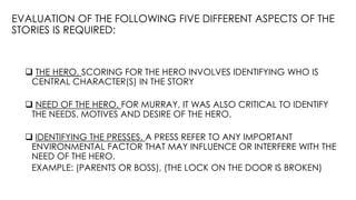 EVALUATION OF THE FOLLOWING FIVE DIFFERENT ASPECTS OF THE
STORIES IS REQUIRED:
 THE HERO. SCORING FOR THE HERO INVOLVES IDENTIFYING WHO IS
CENTRAL CHARACTER(S) IN THE STORY
 NEED OF THE HERO. FOR MURRAY, IT WAS ALSO CRITICAL TO IDENTIFY
THE NEEDS, MOTIVES AND DESIRE OF THE HERO.
 IDENTIFYING THE PRESSES. A PRESS REFER TO ANY IMPORTANT
ENVIRONMENTAL FACTOR THAT MAY INFLUENCE OR INTERFERE WITH THE
NEED OF THE HERO.
EXAMPLE: (PARENTS OR BOSS), (THE LOCK ON THE DOOR IS BROKEN)
 