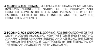  SCORING FOR THEMES. SCORING FOR THEMES IN TAT STORIES
INVOLVES NOTING THE NATURE OF THE INTERPLAY AND
CONFLICT BETWEEN THE NEEDS AND PRESSES, THE TYPES OF
EMOTION ELICITED BY THIS CONFLICT, AND THE WAY THE
CONFLICT IS RESOLVED.
 SCORING FOR OUTCOME. SCORING FOR THE OUTCOME OF THE
STORY INVOLVES ANALYZING HOW THE STORIES END BY NOTING
A HAPPY VERSUS UNHAPPY ENDING AND ASSESSING THE EXTENT
TO WHICH THE ENDING IS CONTROLLED BY THE STRENGTHS OF
THE HERO AND FORCES IN THE ENVIRONMENT.
 