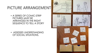 PICTURE ARRANGEMENT
• A SERIES OF COMIC-STRIP
PICTURES MUST BE
ARRANGED IN THE RIGHT
SEQUENCE TO TELL A STORY
• ASSESSES UNDERSTANDING
OF SOCIAL SITUATIONS.
 