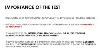 IMPORTANCE OF THE TEST
• IT IS SECOND ONLY TO RORSCHACH IN POPULARITY AND VOLUME OF PUBLISHED RESEARCH
• IT IS WIDELY USED TEST FOR THE INVESTIGATION OF THE NATURE OF SUBTLE AND DYNAMICS
OF PERSONALITY
• IT MANIFESTS ITSELF IN INTERPERSONAL RELATIONS AND IN THE APPERCEPTION OR
MEANINGFUL INTERPRETATION OF THE ENVIRONMENTS.
• IT GIVES THE BASIC DATA ON THE TESTEE’S RELATIONSHIP TO MALE OR FEMALE AUTHORITY
FIGURES, TO CONTEMPORARIES OF BOTH SEXES, AND FREQUENTLY IT SHOWS THE GENESIS IN
TERMS OF FAMILY RELATIONSHIPS.
 