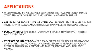 APPLICATIONS
• A DEPRESSED PT PREDICTABLY EMPHASIZES THE PAST, WITH ONLY MINOR
CONCERN WITH THE PRESENT, AND VIRTUALLY NONE WITH FUTURE
• APPREHENSIVE PEOPLE, SUCH AS HYSTERICAL PATIENTS, STAY PRIMARILY IN THE
PRESENT, WITH VAGUE AND ARITFICIALLY HAPPY EVENTS FORECAST AHEAD
• SCHIZOPHRENICS ARE LIKELY TO SHIFT ARBITRARILY BETWEEN PAST, PRESENT
AND FUTURE EVENTS
• EVIDENCE OF INTACT EGO--- PT IS CAPABLE OF FULFILLING THE OBLIGATIONS
OF THE TASK, TELLING A WELL ORGANISED STORY IN REASONABLY GOOD
PROSE SPANNING AN APPROPRIATE TIME PERSPECTIVE, WITH REALISTIC
MEANS.
 