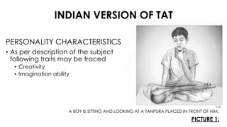 INDIAN VERSION OF TAT
PICTURE 1:
PERSONALITY CHARACTERISTICS
• As per description of the subject
following traits may be traced
• Creativity
• Imagination ability
A BOY IS SITTING AND LOOKING AT A TANPURA PLACED IN FRONT OF HIM.
 