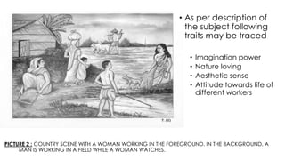PICTURE 2 : COUNTRY SCENE WITH A WOMAN WORKING IN THE FOREGROUND. IN THE BACKGROUND, A
MAN IS WORKING IN A FIELD WHILE A WOMAN WATCHES.
• As per description of
the subject following
traits may be traced
• Imagination power
• Nature loving
• Aesthetic sense
• Attitude towards life of
different workers
 