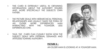 PICTURE 3: :
AN OLDER MAN IS LOOKING AT A YOUNGER MAN.
• THIS CARD IS EXTREMELY USEFUL IN OBTAINING
INFORMATION ABOUT THE AUTHORITY FIGURES
AND, MORE SPECIFICALLY THE SUBJECTS OWN
FATHER.
• THE PICTURE DEALS WITH HIERARCHICAL PERSONAL
RELATIONSHIPS AND USUALLY TAKES THE FORM OF
AN OLDER, MORE EXPERIENCED MAN
INTERACTING WITH THE YOUNGER, LESS
EXPERIENCED ONE.
• THUS, THE CARD CAN CLEARLY SHOW HOW THE
SUBJECT DEALS WITH EXTERNAL DEMANDS AND
ATTITUDES TOWARD AUTHORITY.
 