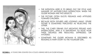 PICTURE 4 : A YOUNG GIRL IS SEATED ON A COUCH. BEHIND HER IS AN OLDER WOMAN.
• THE INTENTION HERE IS TO BRING OUT THE STYLE AND
MANNER OF MOTHER-CHILD INTERACTION. WHEN THE
OLDER WOMEN ARE THE SUBJECTS
• THE PICTURE OFTEN ELICITS FEELINGS AND ATTITUDES
TOWARD CHILDREN.
• BECAUSE BOTH FIGURES ARE LOOKING AWAY, EITHER
FIGURE IS SOMETIMES PERCEIVED AS REJECTING THE
OTHER.
• THIS, THE CARD DRAWS OUT NEGATIVE FEELING AND
INTERACTIONS, AND IT IS IMPORTANT TO NOTE HOW
THESE FEELINGS ARE RESOLVED, EXPRESSED, OR
AVOIDED.
• SOMETIMES THE OLDER WOMAN IS DESCRIBED AS
READING A FAIRY STORY TO THE YOUNGER GIRL.
 