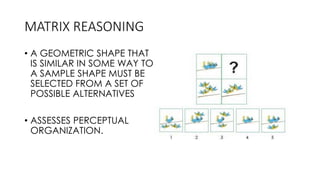 MATRIX REASONING
• A GEOMETRIC SHAPE THAT
IS SIMILAR IN SOME WAY TO
A SAMPLE SHAPE MUST BE
SELECTED FROM A SET OF
POSSIBLE ALTERNATIVES
• ASSESSES PERCEPTUAL
ORGANIZATION.
 