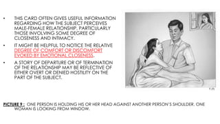 PICTURE 9 : ONE PERSON IS HOLDING HIS OR HER HEAD AGAINST ANOTHER PERSON’S SHOULDER. ONE
WOMAN IS LOOKING FROM WINDOW.
• THIS CARD OFTEN GIVES USEFUL INFORMATION
REGARDING HOW THE SUBJECT PERCEIVES
MALE-FEMALE RELATIONSHIP, PARTICULARLY
THOSE INVOLVING SOME DEGREE OF
CLOSENESS AND INTIMACY.
• IT MIGHT BE HELPFUL TO NOTICE THE RELATIVE
DEGREE OF COMFORT OR DISCOMFORT
EVOKED BY EMOTIONAL CLOSENESS.
• A STORY OF DEPARTURE OR OF TERMINATION
OF THE RELATIONSHIP MAY BE REFLECTIVE OF
EITHER OVERT OR DENIED HOSTILITY ON THE
PART OF THE SUBJECT.
 