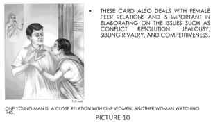 PICTURE 10
ONE YOUNG MAN IS A CLOSE RELATION WITH ONE WOMEN. ANOTHER WOMAN WATCHING
THIS.
• THESE CARD ALSO DEALS WITH FEMALE
PEER RELATIONS AND IS IMPORTANT IN
ELABORATING ON THE ISSUES SUCH AS
CONFLICT RESOLUTION, JEALOUSY,
SIBLING RIVALRY, AND COMPETITIVENESS.
 