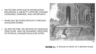 PICTURE 11 : A WOMAN IN FRONT OF A BROKEN HOUSE
• THE PICTURE OFTEN ELICITS INFORMATION
REGARDING A SUBJECT’S ATTITUDES TOWARD
LONELINESS, DARKNESS, AND UNCERTAINTY.
• FEARS MAY BE STATED EXPLICITLY THROUGH
GANGSTER STORIES.
• AS WITH PICTURE, THE METHOD OF HANDLING
THESE FEARS AND THE EXAMINEE’S RESPONSE
TO PHYSICAL DANGER SHOULD BE NOTED.
 