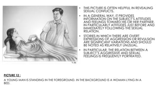 PICTURE 12 :
A YOUNG MAN IS STANDING IN THE FOREGROUND. IN THE BACKGROUND IS A WOMAN LYING IN A
BED.
• THIS PICTURE IS OFTEN HELPFUL IN REVEALING
SEXUAL CONFLICTS.
• IN A GENERAL WAY, IT PROVIDES
INFORMATION ON THE SUBJECT’S ATTITUDES
AND FEELINGS TOWARD HIS OR HER PARTNER,
IN PARTICULARLY ATTITUDES JUST BEFORE AND
IMMEDIATELY FOLLOWING THE SEXUAL
RELATION.
• STORIES IN WHICH THERE ARE OVERT
EXPRESSIONS OF AGGRESSION OR REVULSION
ARE SIGNIFICANT VARIATIONS AND SHOULD
BE NOTED AS RELATIVELY UNUSUAL.
• IN PARTICULAR, THE RELATION BETWEEN A
SUBJECT’S AGGRESSIVE AND SEXUAL
FEELINGS IS FREQUENTLY PORTRAYED.
 