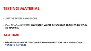 TESTING MATERIAL
• JUST THE SHEETS AND PENCILS.
• CAN BE ADMINISTERED ANYWHERE, WHERE THE CHILD IS REQUIRED TO WORK
AS REQUIRED
AGE LIMIT
• DRAW – A – PERSON TEST CAN BE ADMINISTERED FOR THE CHILD FROM 4
YEARS TO 15 YEARS
 