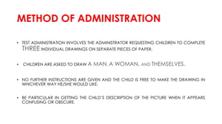 METHOD OF ADMINISTRATION
• TEST ADMINISTRATION INVOLVES THE ADMINISTRATOR REQUESTING CHILDREN TO COMPLETE
THREE INDIVIDUAL DRAWINGS ON SEPARATE PIECES OF PAPER.
• CHILDREN ARE ASKED TO DRAW A MAN, A WOMAN, AND THEMSELVES.
• NO FURTHER INSTRUCTIONS ARE GIVEN AND THE CHILD IS FREE TO MAKE THE DRAWING IN
WHICHEVER WAY HE/SHE WOULD LIKE.
• BE PARTICULAR IN GETTING THE CHILD’S DESCRIPTION OF THE PICTURE WHEN IT APPEARS
CONFUSING OR OBSCURE.
 