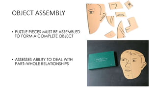 OBJECT ASSEMBLY
• PUZZLE PIECES MUST BE ASSEMBLED
TO FORM A COMPLETE OBJECT
• ASSESSES ABILITY TO DEAL WITH
PART–WHOLE RELATIONSHIPS
 