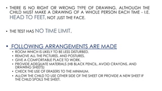 • THERE IS NO RIGHT OR WRONG TYPE OF DRAWING, ALTHOUGH THE
CHILD MUST MAKE A DRAWING OF A WHOLE PERSON EACH TIME - I.E.
HEAD TO FEET, NOT JUST THE FACE.
• THE TEST HAS NO TIME LIMIT.
• FOLLOWING ARRANGEMENTS ARE MADE
• ROOM WHICH IS LIKELY TO BE LESS DISTURBED.
• REMOVE ALL THE PICTURES, AND POSTURES.
• GIVE A COMFORTABLE PLACE TO WORK.
• PROVIDE ADEQUATE MATERIALS (HB BLACK PENCIL, AVOID CRAYONS, AND
DRAWING SHEETS)
• CHECK THE USE OF ERASERS TO THE MINIMUM.
• ALLOW THE CHILD TO USE OTHER SIDE OF THE SHEET OR PROVIDE A NEW SHEET IF
THE CHILD SPOILS THE SHEET.
 