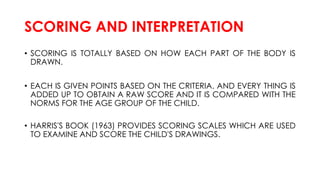 SCORING AND INTERPRETATION
• SCORING IS TOTALLY BASED ON HOW EACH PART OF THE BODY IS
DRAWN.
• EACH IS GIVEN POINTS BASED ON THE CRITERIA. AND EVERY THING IS
ADDED UP TO OBTAIN A RAW SCORE AND IT IS COMPARED WITH THE
NORMS FOR THE AGE GROUP OF THE CHILD.
• HARRIS'S BOOK (1963) PROVIDES SCORING SCALES WHICH ARE USED
TO EXAMINE AND SCORE THE CHILD'S DRAWINGS.
 