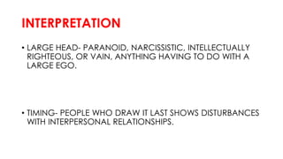INTERPRETATION
• LARGE HEAD- PARANOID, NARCISSISTIC, INTELLECTUALLY
RIGHTEOUS, OR VAIN, ANYTHING HAVING TO DO WITH A
LARGE EGO.
• TIMING- PEOPLE WHO DRAW IT LAST SHOWS DISTURBANCES
WITH INTERPERSONAL RELATIONSHIPS.
 