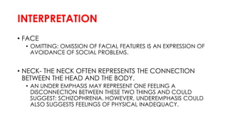 INTERPRETATION
• FACE
• OMITTING: OMISSION OF FACIAL FEATURES IS AN EXPRESSION OF
AVOIDANCE OF SOCIAL PROBLEMS.
• NECK- THE NECK OFTEN REPRESENTS THE CONNECTION
BETWEEN THE HEAD AND THE BODY.
• AN UNDER EMPHASIS MAY REPRESENT ONE FEELING A
DISCONNECTION BETWEEN THESE TWO THINGS AND COULD
SUGGEST: SCHIZOPHRENIA. HOWEVER, UNDEREMPHASIS COULD
ALSO SUGGESTS FEELINGS OF PHYSICAL INADEQUACY.
 