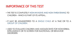 IMPORTANCE OF THIS TEST
• THE TEST IS COMPLETELY NON-INVASIVE AND NON-THREATENING TO
CHILDREN - WHICH IS PART OF ITS APPEAL..
• IT MAY BE ADMINISTERED TO A SINGLE CHILD AT A TIME OR TO A
GROUP OF CHILDREN.
• USED TO EVALUATE CHILDREN AND ADOLESCENTS FOR NONVERBAL
INTELLIGENCE OR TO SCREEN FOR EMOTIONAL OR BEHAVIOR
DISORDERS
 