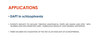 APPLICATIONS
• DAPT In schizophrenia
• PATIENT'S NEGLECT TO INCLUDE "OBVIOUS ANATOMICAL PARTS LIKE HANDS AND EYES," WITH
"BLURRED AND UNCONNECTED LINES," AMBIGUOUS SEXUALITY AND GENERAL DISTORTION.
• THERE HAS BEEN NO VALIDATION OF THIS TEST AS AN INDICANT OF SCHIZOPHRENIA.
 