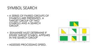 SYMBOL SEARCH
• A SERIES OF PAIRED GROUPS OF
SYMBOLS ARE PRESENTED, A
TARGET GROUP OF TWO
SYMBOLS AND A SEARCH
GROUP.
• EXAMINEE MUST DETERMINE IF
EITHER TARGET SYMBOL APPEARS
IN THE SEARCH GROUP
• ASSESSES PROCESSING SPEED.
 