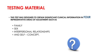 TESTING MATERIAL
• THIS TEST WAS DESIGNED TO OBTAIN SIGNIFICANT CLINICAL INFORMATION IN FOUR
REPRESENTATIVE AREAS OF ADJUSTMENT SUCH AS
• FAMILY
• SEX
• INTERPERSONAL RELATIONSHIPS
• AND SELF – CONCEPT.
 