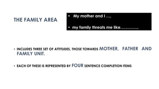 • INCLUDES THREE SET OF ATTITUDES, THOSE TOWARDS MOTHER, FATHER AND
FAMILY UNIT.
• EACH OF THESE IS REPRESENTED BY FOUR SENTENCE COMPLETION ITEMS
THE FAMILY AREA
• My mother and I …,
• my family threats me like…………..
 