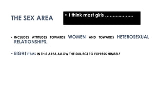 THE SEX AREA
• INCLUDES ATTITUDES TOWARDS WOMEN AND TOWARDS HETEROSEXUAL
RELATIONSHIPS.
• EIGHT ITEMS IN THIS AREA ALLOW THE SUBJECT TO EXPRESS HIMSELF
• I think most girls ………..……..
 