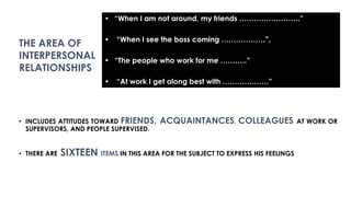 • INCLUDES ATTITUDES TOWARD FRIENDS, ACQUAINTANCES, COLLEAGUES AT WORK OR
SUPERVISORS, AND PEOPLE SUPERVISED.
• THERE ARE SIXTEEN ITEMS IN THIS AREA FOR THE SUBJECT TO EXPRESS HIS FEELINGS
• “When I am not around, my friends …………………….”
• “When I see the boss coming ………………”,
• “The people who work for me ………..”
• “At work I get along best with ……………….”
THE AREA OF
INTERPERSONAL
RELATIONSHIPS
 