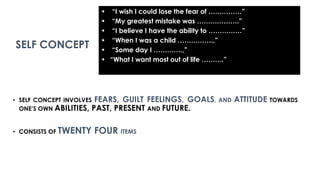 • SELF CONCEPT INVOLVES FEARS, GUILT FEELINGS, GOALS, AND ATTITUDE TOWARDS
ONE’S OWN ABILITIES, PAST, PRESENT AND FUTURE.
• CONSISTS OF TWENTY FOUR ITEMS
• “I wish I could lose the fear of ……………”
• “My greatest mistake was ……………….”
• “I believe I have the ability to ……………”
• “When I was a child …………….,”
• “Some day I ………….,”
• “What I want most out of life ……….”
SELF CONCEPT
 