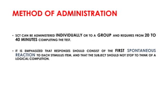 METHOD OF ADMINISTRATION
• SCT CAN BE ADMINISTERED INDIVIDUALLY OR TO A GROUP AND REQUIRES FROM 20 TO
40 MINUTES COMPLETING THE TEST.
• IT IS EMPHASIZED THAT RESPONSES SHOULD CONSIST OF THE FIRST SPONTANEOUS
REACTION TO EACH STIMULUS ITEM, AND THAT THE SUBJECT SHOULD NOT STOP TO THINK OF A
LOGICAL COMPLETION.
 