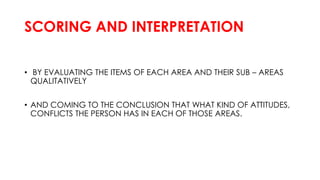 SCORING AND INTERPRETATION
• BY EVALUATING THE ITEMS OF EACH AREA AND THEIR SUB – AREAS
QUALITATIVELY
• AND COMING TO THE CONCLUSION THAT WHAT KIND OF ATTITUDES,
CONFLICTS THE PERSON HAS IN EACH OF THOSE AREAS.
 