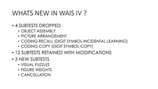 WHATS NEW IN WAIS IV ?
• 4 SUBTESTS DROPPED
• OBJECT ASSEMBLY
• PICTURE ARRANGEMENT
• CODING RECALL (DIGIT SYMBOL-INCIDENTAL LEARNING)
• CODING COPY (DIGIT SYMBOL-COPY)
• 12 SUBTESTS RETAINED WITH MODIFICATIONS
• 3 NEW SUBTESTS
• VISUAL PUZZLES
• FIGURE WEIGHTS
• CANCELLATION
 