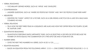 • VERBAL REASONING
• VOCABULARY DEFINES WORDS, SUCH AS ‘VIRTUE’ AND ‘ENVELOPE’.
• COMPREHENSION
• ANSWERS QUESTIONS, SUCH AS ‘WHERE DO PEOPLE BUY FOOD?’ AND ‘WHY DO PEOPLE COMB THEIR HAIR?’
• ABSURDITIES
• IDENTIFIES THE ‘FUNNY’ ASPECT OF A PICTURE, SUCH AS A GIRL RIDING A BICYCLE ON A LAKE OR A BALD MAN
COMBING HIS HAIR.
• VERBAL RELATIONS
• TELLS HOW THE FIRST THREE ITEMS IN A SEQUENCE ARE ALIKE AND HOW THEY DIFFER FROM THE FOURTH: SCARF,
TIE, MUFFLER, SHIRT.
• QUANTITATIVE REASONING
• QUANTITATIVE PERFORMS SIMPLE ARITHMETIC TASKS, SUCH AS SELECTING A DIE WITH SIX SPOTS BECAUSE THE
NUMBER OF SPOTS EQUALS THE COMBINATION OF A TWO-SPOT DIE AND A FOUR-SPOT DIE.
• NUMBER SERIES
• GIVES THE NEXT TWO NUMBERS IN A SERIES, SUCH AS 20 16 12 8 ___ ___.
• EQUATION BUILDING
• BUILDS AN EQUATION FROM THE FOLLOWING ARRAY: 2 3 5 + =. ONE CORRECT RESPONSE WOULD BE 2 + 3 = 5.
 