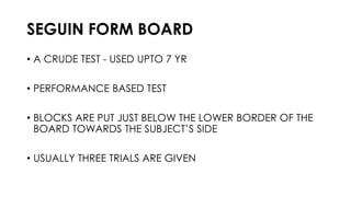 SEGUIN FORM BOARD
• A CRUDE TEST - USED UPTO 7 YR
• PERFORMANCE BASED TEST
• BLOCKS ARE PUT JUST BELOW THE LOWER BORDER OF THE
BOARD TOWARDS THE SUBJECT’S SIDE
• USUALLY THREE TRIALS ARE GIVEN
 