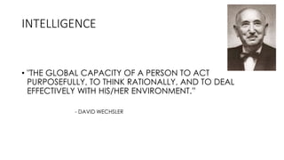 INTELLIGENCE
• "THE GLOBAL CAPACITY OF A PERSON TO ACT
PURPOSEFULLY, TO THINK RATIONALLY, AND TO DEAL
EFFECTIVELY WITH HIS/HER ENVIRONMENT.”
- DAVID WECHSLER
 
