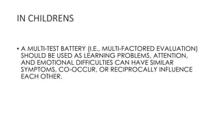 • A MULTI-TEST BATTERY (I.E., MULTI-FACTORED EVALUATION)
SHOULD BE USED AS LEARNING PROBLEMS, ATTENTION,
AND EMOTIONAL DIFFICULTIES CAN HAVE SIMILAR
SYMPTOMS, CO-OCCUR, OR RECIPROCALLY INFLUENCE
EACH OTHER.
IN CHILDRENS
 