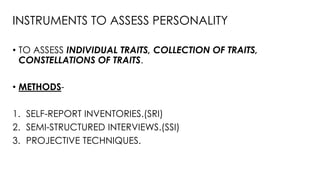 INSTRUMENTS TO ASSESS PERSONALITY
• TO ASSESS INDIVIDUAL TRAITS, COLLECTION OF TRAITS,
CONSTELLATIONS OF TRAITS.
• METHODS-
1. SELF-REPORT INVENTORIES.(SRI)
2. SEMI-STRUCTURED INTERVIEWS.(SSI)
3. PROJECTIVE TECHNIQUES.
 