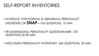 SELF-REPORT INVENTORIES
• SCHEDULE FOR NORMAL & ABNORMAL PERSONALITY
DISORDERS OR SNAP—106 QUESTIONS, 10 MIN.
• TRI-DIMENSIONAL PERSONALITY QUESTIONNAIRE ,100
QUESTIONS,20-30 MIN.
• WISCONSIN PERSONALITY INVENTORY ,360 QUESTIONS, 20 MIN.
 