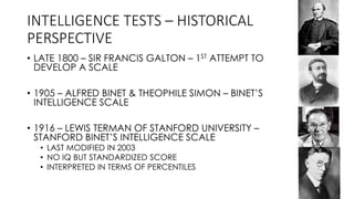 INTELLIGENCE TESTS – HISTORICAL
PERSPECTIVE
• LATE 1800 – SIR FRANCIS GALTON – 1ST ATTEMPT TO
DEVELOP A SCALE
• 1905 – ALFRED BINET & THEOPHILE SIMON – BINET’S
INTELLIGENCE SCALE
• 1916 – LEWIS TERMAN OF STANFORD UNIVERSITY –
STANFORD BINET’S INTELLIGENCE SCALE
• LAST MODIFIED IN 2003
• NO IQ BUT STANDARDIZED SCORE
• INTERPRETED IN TERMS OF PERCENTILES
 