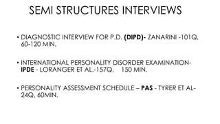 SEMI STRUCTURES INTERVIEWS
• DIAGNOSTIC INTERVIEW FOR P.D. (DIPD)- ZANARINI -101Q,
60-120 MIN.
• INTERNATIONAL PERSONALITY DISORDER EXAMINATION-
IPDE - LORANGER ET AL.-157Q, 150 MIN.
• PERSONALITY ASSESSMENT SCHEDULE – PAS - TYRER ET AL-
24Q, 60MIN.
 