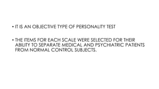 • IT IS AN OBJECTIVE TYPE OF PERSONALITY TEST
• THE ITEMS FOR EACH SCALE WERE SELECTED FOR THEIR
ABILITY TO SEPARATE MEDICAL AND PSYCHIATRIC PATIENTS
FROM NORMAL CONTROL SUBJECTS.
 