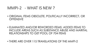 MMPI-2 - WHAT IS NEW ?
• ORIGINAL ITEMS OBSOLETE, POLITICALLY INCORRECT, OR
OFFENSIVE
• ELIMINATED AND/OR REWORDED ITEMS; ADDED ITEMS TO
INCLUDE AREAS SUCH AS SUBSTANCE ABUSE AND MARITAL
RELATIONSHIPS TO GET POOL OF 704 ITEMS
• THERE ARE OVER 115 TRANSLATIONS OF THE MMPI-2
 